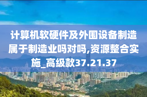 计算机软硬件及外围设备制造属于制造业吗对吗,资源整合实施_高级款37.21.37