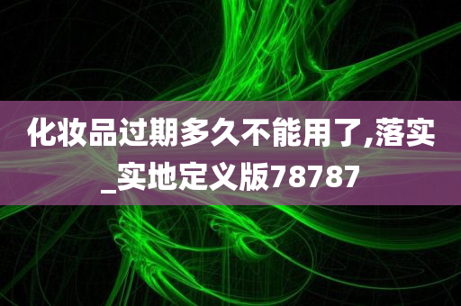 化妆品过期多久不能用了,落实_实地定义版78787