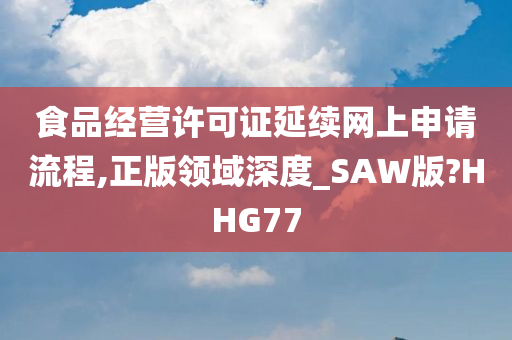 食品经营许可证延续网上申请流程,正版领域深度_SAW版?HHG77