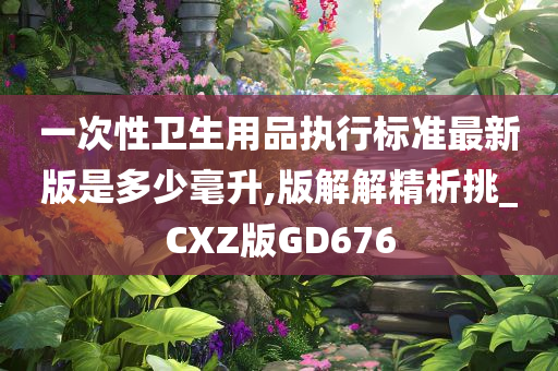 一次性卫生用品执行标准最新版是多少毫升,版解解精析挑_CXZ版GD676