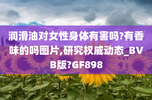 润滑油对女性身体有害吗?有香味的吗图片,研究权威动态_BVB版?GF898