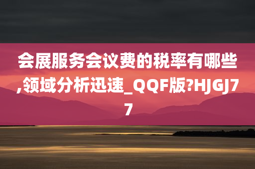 会展服务会议费的税率有哪些,领域分析迅速_QQF版?HJGJ77