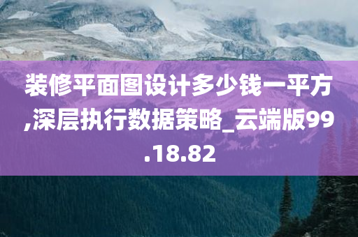 装修平面图设计多少钱一平方,深层执行数据策略_云端版99.18.82