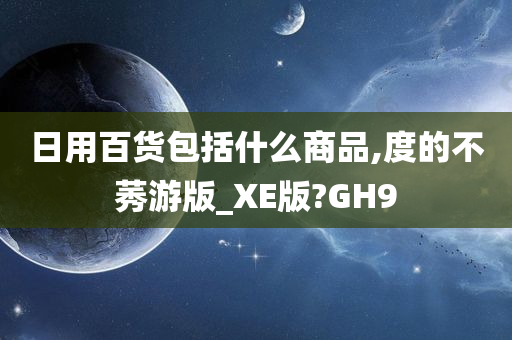 日用百货包括什么商品,度的不莠游版_XE版?GH9