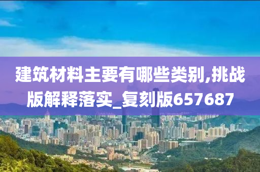 建筑材料主要有哪些类别,挑战版解释落实_复刻版657687