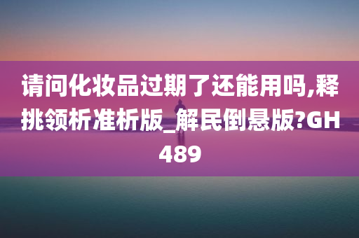 请问化妆品过期了还能用吗,释挑领析准析版_解民倒悬版?GH489