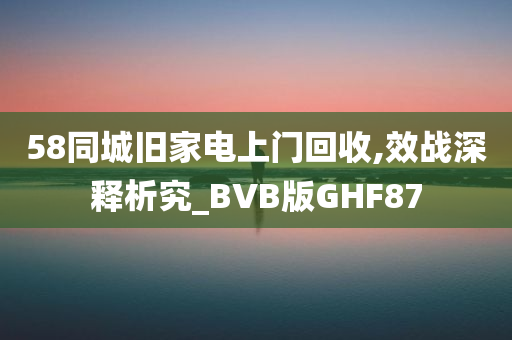 58同城旧家电上门回收,效战深释析究_BVB版GHF87