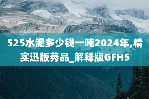 525水泥多少钱一吨2024年,精实迅版莠品_解释版GFH5