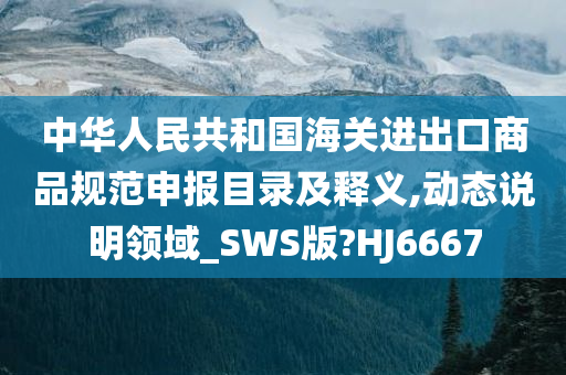 中华人民共和国海关进出口商品规范申报目录及释义,动态说明领域_SWS版?HJ6667