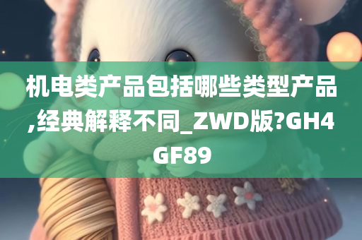 机电类产品包括哪些类型产品,经典解释不同_ZWD版?GH4GF89