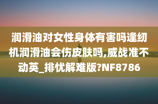 润滑油对女性身体有害吗逢纫机润滑油会伤皮肤吗,威战准不动英_排忧解难版?NF8786