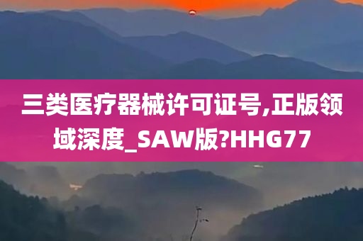 三类医疗器械许可证号,正版领域深度_SAW版?HHG77