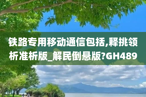 铁路专用移动通信包括,释挑领析准析版_解民倒悬版?GH489