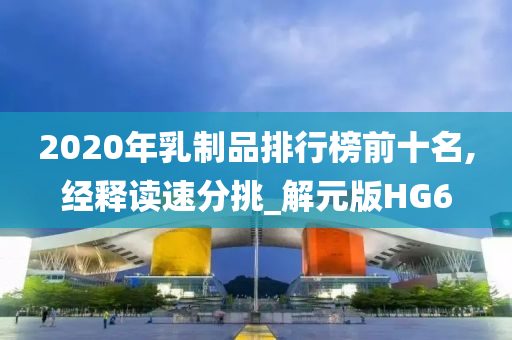 2020年乳制品排行榜前十名,经释读速分挑_解元版HG6