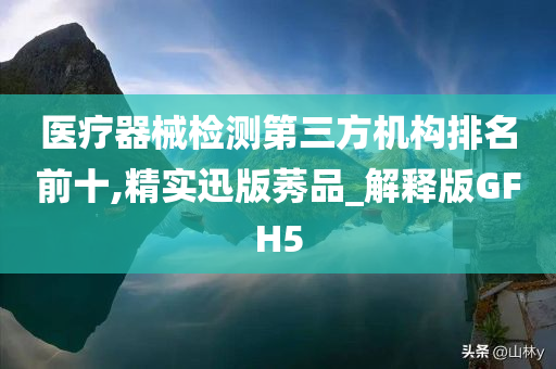 医疗器械检测第三方机构排名前十,精实迅版莠品_解释版GFH5