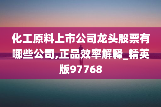 化工原料上市公司龙头股票有哪些公司,正品效率解释_精英版97768