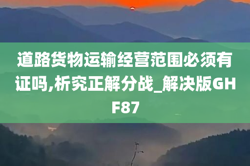 道路货物运输经营范围必须有证吗,析究正解分战_解决版GHF87