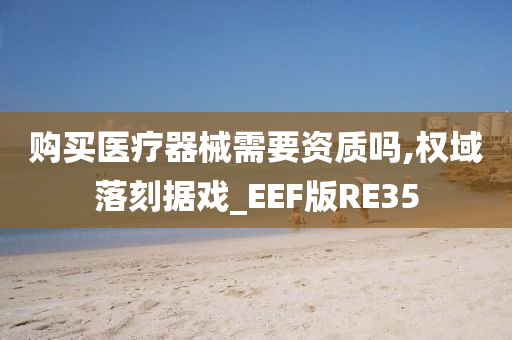 购买医疗器械需要资质吗,权域落刻据戏_EEF版RE35