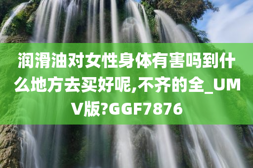 润滑油对女性身体有害吗到什么地方去买好呢,不齐的全_UMV版?GGF7876