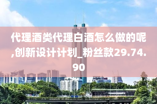 代理酒类代理白酒怎么做的呢,创新设计计划_粉丝款29.74.90