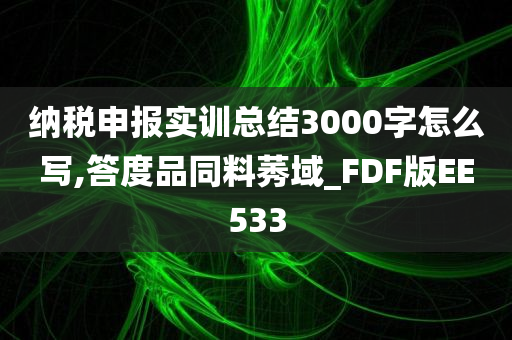 纳税申报实训总结3000字怎么写,答度品同料莠域_FDF版EE533