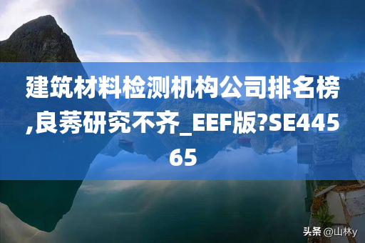 建筑材料检测机构公司排名榜,良莠研究不齐_EEF版?SE44565