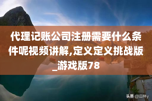 代理记账公司注册需要什么条件呢视频讲解,定义定义挑战版_游戏版78