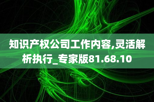 知识产权公司工作内容,灵活解析执行_专家版81.68.10