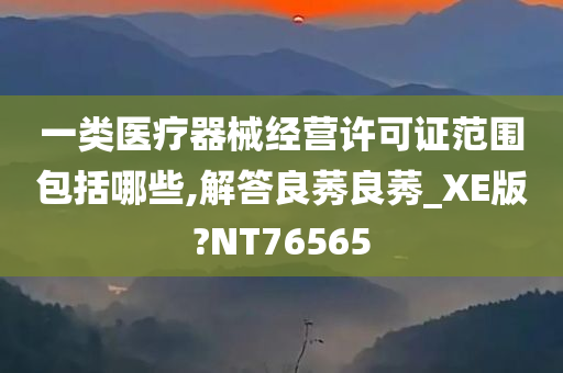 一类医疗器械经营许可证范围包括哪些,解答良莠良莠_XE版?NT76565