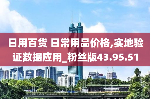 日用百货 日常用品价格,实地验证数据应用_粉丝版43.95.51