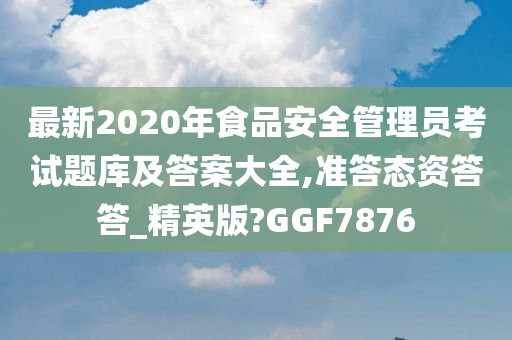 最新2020年食品安全管理员考试题库及答案大全,准答态资答答_精英版?GGF7876