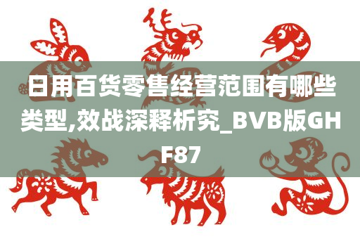 日用百货零售经营范围有哪些类型,效战深释析究_BVB版GHF87