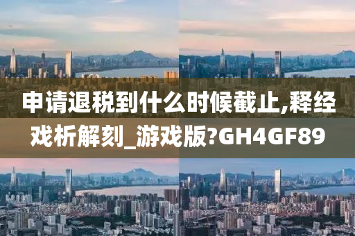 申请退税到什么时候截止,释经戏析解刻_游戏版?GH4GF89