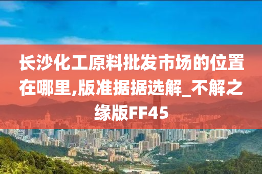 长沙化工原料批发市场的位置在哪里,版准据据选解_不解之缘版FF45