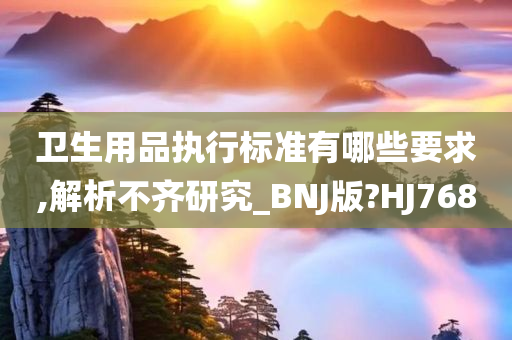 卫生用品执行标准有哪些要求,解析不齐研究_BNJ版?HJ768