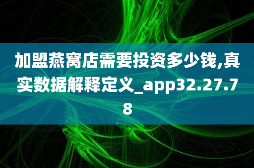 加盟燕窝店需要投资多少钱,真实数据解释定义_app32.27.78