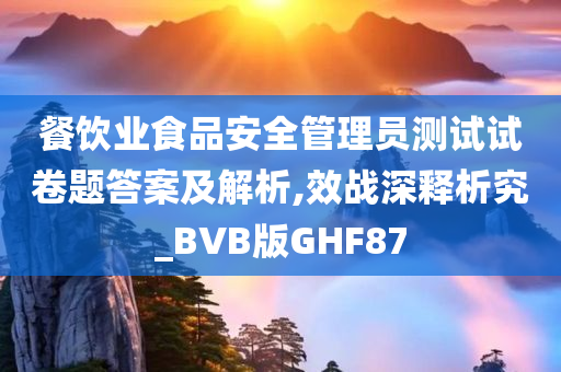 餐饮业食品安全管理员测试试卷题答案及解析,效战深释析究_BVB版GHF87