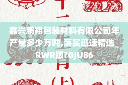 嘉兴鹏翔包装材料有限公司年产量多少万吨,落实迅速精选_RWR版?GJU86