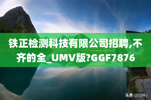 铁正检测科技有限公司招聘,不齐的全_UMV版?GGF7876