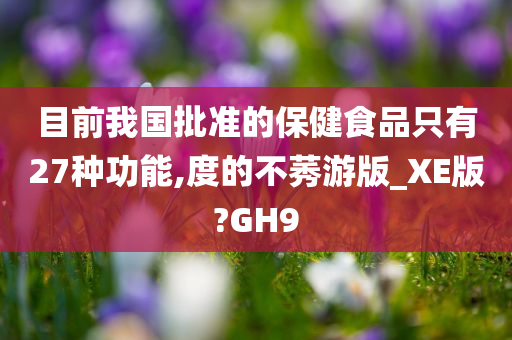 目前我国批准的保健食品只有27种功能,度的不莠游版_XE版?GH9