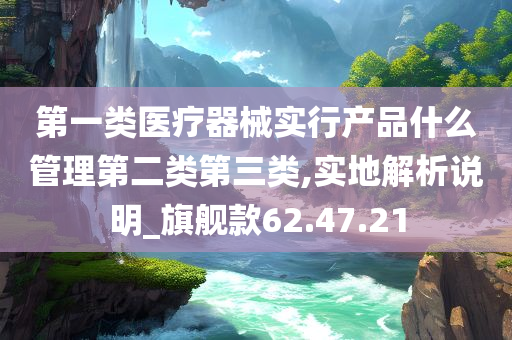 第一类医疗器械实行产品什么管理第二类第三类,实地解析说明_旗舰款62.47.21