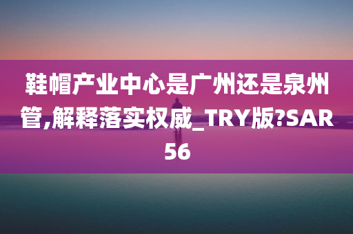 鞋帽产业中心是广州还是泉州管,解释落实权威_TRY版?SAR56