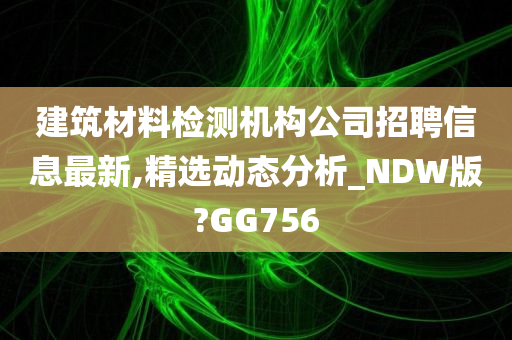 建筑材料检测机构公司招聘信息最新,精选动态分析_NDW版?GG756