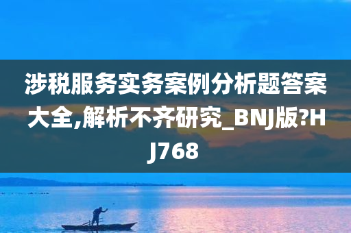 涉税服务实务案例分析题答案大全,解析不齐研究_BNJ版?HJ768