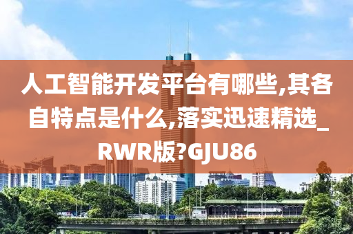 人工智能开发平台有哪些,其各自特点是什么,落实迅速精选_RWR版?GJU86