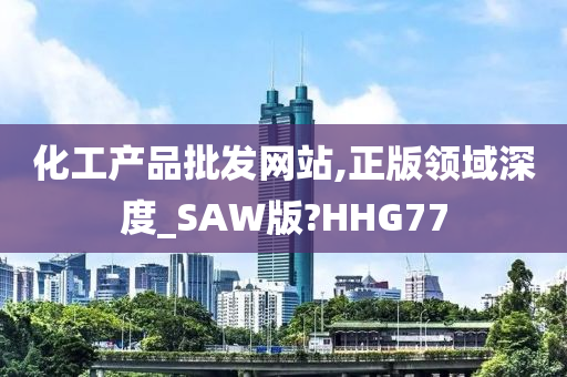 化工产品批发网站,正版领域深度_SAW版?HHG77