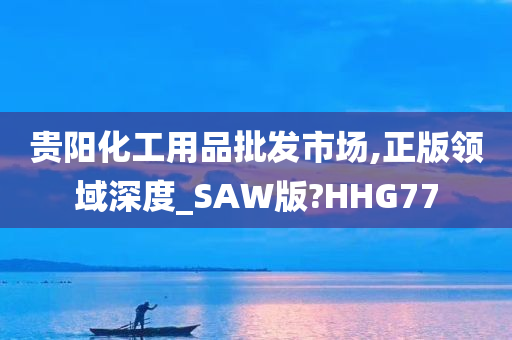 贵阳化工用品批发市场,正版领域深度_SAW版?HHG77