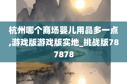 杭州哪个商场婴儿用品多一点,游戏版游戏版实地_挑战版787878