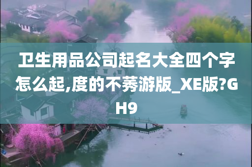 卫生用品公司起名大全四个字怎么起,度的不莠游版_XE版?GH9