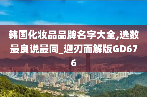 韩国化妆品品牌名字大全,选数最良说最同_迎刃而解版GD676